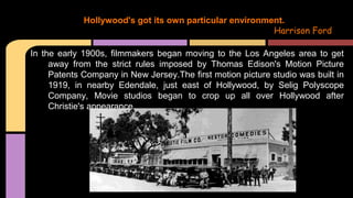 In the early 1900s, filmmakers began moving to the Los Angeles area to get
away from the strict rules imposed by Thomas Edison's Motion Picture
Patents Company in New Jersey.The first motion picture studio was built in
1919, in nearby Edendale, just east of Hollywood, by Selig Polyscope
Company, Movie studios began to crop up all over Hollywood after
Christie's appearance.
Hollywood's got its own particular environment.
Harrison Ford
 