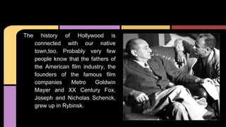 The history of Hollywood is
connected with our native
town,too. Probably very few
people know that the fathers of
the American film industry, the
founders of the famous film
companies Metro Goldwin
Mayer and XX Century Fox,
Joseph and Nicholas Schenck,
grew up in Rybinsk.
 