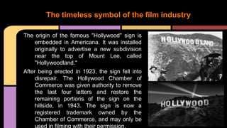 The origin of the famous "Hollywood" sign is
embedded in Americana. It was installed
originally to advertise a new subdivision
near the top of Mount Lee, called
"Hollywoodland."
After being erected in 1923, the sign fell into
disrepair. The Hollywood Chamber of
Commerce was given authority to remove
the last four letters and restore the
remaining portions of the sign on the
hillside, in 1943. The sign is now a
registered trademark owned by the
Chamber of Commerce, and may only be
used in filming with their permission.
The timeless symbol of the film industry
 