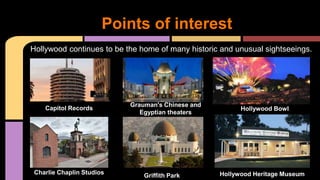 Hollywood continues to be the home of many historic and unusual sightseeings.
Points of interest
Capitol Records
Charlie Chaplin Studios
Hollywood Bowl
Grauman's Chinese and
Egyptian theaters
Griffith Park Hollywood Heritage Museum
 