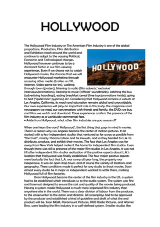 HOLLYWOOD 
The Hollywood Film Industry or The American Film Industry is one of the global 
proportions. Production, Film distribution 
and Exhibition reach around the world and 
continue to adapt to the varying Political, 
Economic and Technological changes. 
Hollywood however continues to be a 
dominant factor in our film viewing 
experiences. Even if we choose not to watch 
Hollywood movies, the chances that we will 
encounter Hollywood marketing through 
accessing other media (trailers on TV, 
internet, Video game tie-ins), walking 
through town (posters), listening to radio (film adverts,’ exclusive’ 
interviews/promotions), listening to music (‘official’ soundtracks), catching the bus 
(advertising hoardings), eating breakfast cereal (free toys/promotions inside), going 
to bed (‘Spiderman’ pyjamas) etc. Considering that Hollywood remains a suburb of 
Los Angeles, California, its reach and saturation remains global and unavoidable. 
Our own experiences will play an important role in this study: the magazines and 
newspapers we read, our conversations with friends and family, the DVDs we buy 
and films we watch and download. These experiences confirm the presence of the 
film industry as a worldwide commercial fact. 
• Aside from Hollywood, what other film industries are you aware of? 
When one hears the word’ Hollywood’, the first thing that pops in mind is movies. 
There’s a reason why Los Angeles became the center of motion pictures. It all 
started with a few independent studios that ventured as far away as possible from 
“the trust”, mainly Thomas Edison and his lawsuits, and so they headed to L.A. to 
distribute, produce, and exhibit their movies. The fact that Los Angeles was far 
away from New York helped make it the home for independent film studios. Even 
though there was still a presence of the major film studios in Los Angeles, it was not 
till after independent film studios realization of the positive aspects about L.A.’s 
location that Hollywood was finally established. The four major positive aspects 
were basically the fact that L.A. was sunny all year long, the property was 
inexpensive, it was an open shop town, and of course the variety of locations and 
geography. These conditions made it perfect for any studio to shoot movies. Soon 
almost every studio be it major or independent wanted to settle there, making 
Hollywood full of film factories. 
Once Hollywood became the center of the film industry in the US, a system 
had to be established which introduces us to the studio system. The system was first 
and foremost designed to ensure the cost and quality of the movies being produced. 
Having a system made Hollywood a much more organized film industry than 
anywhere else in the world. There was a clear division of labour from the producer, 
to the screenwriter to the actors and director. All screenplays had to be approved 
by the producer and established a kind of guideline and draft of what the end 
product will be. Soon MGM, Paramount Pictures, RKO Radio Pictures, and Warner 
Bros. were leading the film industry in a well-defined system. Smaller studios like 
 