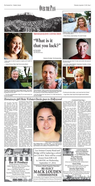 The Chronicle-News Trinidad, Colorado Wednesday, September 17, 2014 Page 3 
“Patience. When I want something, I want it on my own timeline, 
not on somebody else’s.” 
—Kristen Mrzena, baker/waitress, The Café (Trinidad) 
“We lack some tail winds. It’s been some pretty hard going for 
the last few days.” 
—John Selby, retired firefighter, Queensland, Australia, on Santa 
Fe Trail bike ride (Trinidad) 
Hometown girl Dixie Webster-Davis goes to Hollywood ... Continued from Page 1 
who you were, your teach-ers, 
Bar H Produce 
Fresh Roasted Green Chile 
Mild, Medium, Hot, & Extra Hot 
Roasted & Peeled! 
2014 Crop Pinto Beans are Here! 
Farm Fresh Produce 
Smothered Burritos, Fresh Tamales, 
Fresh Green Chili 
Just past Bob & Earl’s on the Right Hand Side! 
(719) 846-2002 • (719) 8590201 
To Ensure a Healty Purgatoire Watershed 
RE-ELECT 
MACK LOUDEN 
COMMISSIONER 
A Cofounder of the Purgatoire Watershed Partnership 
secured a $100,000 grant from Bureau of Reclamation 
Paid for by Las Animas County Residents for Strong Leadership, Paula Ozzello, member 
neighbors, and any-one 
you ran into at the 
store knew you as who you 
uniquely were. I never felt 
like someone in the crowd. 
That individual confidence 
can do wonders in your 
adult life.” 
About school, she remem-bered, 
“There was always a 
lot to do because there were 
more involvements than 
there were students. It al-lowed 
me to excel in many 
ways, and to not feel that I 
only fit in one talent catego-ry. 
As an adult, being able to 
handle change and fall into 
any role necessary is a genu-inely 
valuable skill.” 
About her hometown, 
she revealed, “Being a part 
of traditional events like pa-rades, 
Friday night football 
games, and summer days 
at the baseball field and the 
Trinidad State basketball 
tournament were impor-tant. 
Growing up in Trini-dad 
gave me a naturally 
sentimental notion towards 
tradition and community. I 
remember being very excit-ed 
about simple happiness, 
like watching the leaves 
change in the fall, or seeing 
the town covered in freshly 
fallen snow and the sound of 
the trains. I still have an ap-preciation 
for those simple, 
easy moments. Family was 
important. Being one of six 
children raised in a small 
town where everyone knows 
you and your siblings, I 
was constantly connected 
to them. I’ve moved away, 
but the depth of love for my 
family has never wavered. 
Growing up surrounded by 
family is incredibly benefi-cial 
to you later in life. The 
good, the bad, the laughter 
and the tears have all con-tributed 
to the adult I’ve 
become. Trinidad has given 
me the notion of home and 
of a place where you belong. 
Life can be a whirlwind of 
opportunities and changes, 
but there is something truly 
beautiful about knowing 
you always have somewhere 
to call home.” 
About being a casting di-rector, 
Dixie said, “I love the 
collaboration and creative 
process. Seeing a project 
go from concept to comple-tion, 
and being part of that 
process, is very satisfying. 
I’ve had the great fortune 
of working with some of 
the most respected, award 
winning actors, producers, 
directors, costume design-ers, 
cinematographers and 
other creative people in the 
film business. The most 
gratifying part of my job 
is giving people jobs, help-ing 
someone that’s inter-ested 
in working in the film 
business, giving them that 
chance to be part of the pro-cess.” 
But, “It’s not all glitter 
and glamour. There are a 
lot of early mornings and 
late nights, 12 to 14 hours 
at times, with the excep-tion 
of a Clint Eastwood 
set. He knows exactly what 
he wants and often wraps 
by lunchtime. With Clint, 
there’s no being late and you 
must always be prepared 
to shoot scenes that were 
scheduled for the next day’s 
work.” 
Speaking about some of 
the unusual experiences 
she’s had working on films, 
Dixie said, “There are so 
many. For The Dark Night 
Rises, The Bat Cave was shot 
in a large LA sound stage. 
Normally, to make room for 
cameras and lighting, they 
create a partial set, but the 
Bat Cave was a full 360-de-gree 
set, to allow the director 
the freedom to choose cam-era 
angles. I was standing 
there thinking, “Wow, we’re 
in the Bat Cave.” It was 
thrilling, the scope and scale 
of it and the fact that it was 
this iconic Batman setting. 
You don’t see that every day. 
Other high points have been 
working with playwright 
and Pulitzer Prize winner 
David Mamet for Spartan 
and Redbelt, with Sir An-thony 
Hopkins and Dame 
Helen Mirren together on 
set, Alfred Hitchcock and 
Warren Beatty. Meeting the 
real Navajo Code Talkers 
was a wonderful, humbling 
experience.” 
How did the film festival 
know to contact Dixie? 
“Joe Tarabino asked if I’d 
be interested in coming to 
Trinidad as a guest speaker. 
How great to come back to 
my hometown and share 
my life and work. It’s great 
that there’s a film festival 
in Trinidad. It’s an opportu-nity 
to see and be a part of 
a uniquely creative event. 
Who knows? The next Spiel-berg 
might come out of Trin-idad 
and TrindieFest will be 
the inspiration.” 
Dixie will be a film fes-tival 
guest speaker and re-cieve 
the inagural CJ Kaho 
Prize at 3:30 p.m. on Sat-urday 
at Mt. Carmel. The 
festival runs this Thursday 
through Sunday. To see a 
list of film’s she’s worked 
on, visit imdb.com/name/ 
nm0916875. For more infor-mation 
about TrindieFest, 
phone 281-362-3675, visit 
trindiefest.net or email info@ 
trindiefest.net. 
Over the Pass 
TRINIDAD-RATON CONNECTION 
“What is it 
that you lack?” 
By Tim Keller 
Correspondent 
The Chronicle-News 
Photos by Tim Keller / The Chronicle-News 
“I lack a voice, to voice my opinion or speak up for myself. I’m 
a pushover.” 
— Caylene Romero, Raton High School senior (Raton) 
“Empathy. An awareness of other people’s issues. I lack aware-ness 
of other people’s perspectives. I think it’s largely due to be-ing 
raised as an only child.” 
— Tom Noe, engineer/inventor, Wylie, TX, on cross-country mo-torcycle 
trip (Raton) 
“Resourcefulness. Today my spoke broke and somebody had to 
help me. I’d like to get deeper in my resourcefulness, being able 
to fix anything on my bike without depending on anyone.” 
—Ken Astl, programmer, San Antonio, TX, on 930-mile Santa Fe 
Trail ride (Trinidad) 
“Furniture and winter clothes. I just moved here from Florida.” 
— Page Gandy, Raton High School English teacher (Raton) 
Photo courtesy of Dixie Webster-Davis 
Dixie Webster-Davis, a Trinidad native, is an award-winning 
casting director who made it big in Hollywood. She will be a 
guest speaker at this weekend’s TrindieFest Film Festival. 
Las Animas County Road and 
Bridge will be replacing a culvert 
on C.R 48.8. There will be a road 
closure from 8:00 A.M 
to 3:00 P.M. on Wednesday, 
September 17, 2014. 

