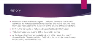History
 Hollywood is a district in Los Angeles , California. Due to its culture and
identity as the historical center of...