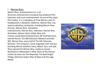 • Warner Bros.
Warner Bros. Entertainment Inc. is an
American entertainment company that produces film,
television and music entertainment. As one of the major
film studios, it is a subsidiary of Time Warner, with its
headquarters in Burbank, California. Warner Bros. has
several subsidiary companies, including Warner Bros.
Pictures, Warner Bros. Interactive
Entertainment, Warner Bros. Television, Warner Bros.
Animation, Warner Home Video, New Line
Cinema, Castle Rock Entertainment, DC Entertainment,
and the former The WB Television Network and Kids'
WB. Warner Bros. owns half of The CW Television
Network. The company's name originates from the four
founding Warner brothers Harry, Albert, Sam, and Jack.
They opened the Warner Bros. studio on Sunset
Boulevard in Hollywood in 1918. Some of the famous
movies by them are The Departed, The Dark Knight
Trilogy, American Sniper, Man of Steel and The Lego
Movie.
 