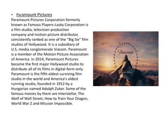 • Paramount Pictures
Paramount Pictures Corporation formerly
known as Famous Players-Lasky Corporation is
a film studio, television production
company and motion picture distributor,
consistently ranked as one of the "Big Six" film
studios of Hollywood. It is a subsidiary of
U.S. media conglomerate Viacom. Paramount
is a member of the Motion Picture Association
of America. In 2014, Paramount Pictures
became the first major Hollywood studio to
distribute all of its films in digital-form only.
Paramount is the fifth oldest surviving film
studio in the world and America's oldest
running studio, founded in 1912 by a
Hungarian named Adolph Zukor. Some of the
famous movies by them are Interstellar, The
Wolf of Wall Street, How to Train Your Dragon,
World War Z and Mission Impossible.
 