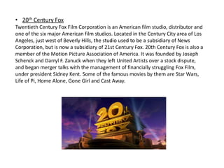 • 20th Century Fox
Twentieth Century Fox Film Corporation is an American film studio, distributor and
one of the six major American film studios. Located in the Century City area of Los
Angeles, just west of Beverly Hills, the studio used to be a subsidiary of News
Corporation, but is now a subsidiary of 21st Century Fox. 20th Century Fox is also a
member of the Motion Picture Association of America. It was founded by Joseph
Schenck and Darryl F. Zanuck when they left United Artists over a stock dispute,
and began merger talks with the management of financially struggling Fox Film,
under president Sidney Kent. Some of the famous movies by them are Star Wars,
Life of Pi, Home Alone, Gone Girl and Cast Away.
 