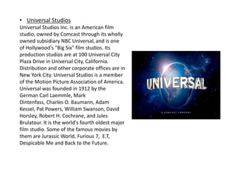 • Universal Studios
Universal Studios Inc. is an American film
studio, owned by Comcast through its wholly
owned subsidiary NBC Universal, and is one
of Hollywood's "Big Six" film studios. Its
production studios are at 100 Universal City
Plaza Drive in Universal City, California.
Distribution and other corporate offices are in
New York City. Universal Studios is a member
of the Motion Picture Association of America.
Universal was founded in 1912 by the
German Carl Laemmle, Mark
Dintenfass, Charles O. Baumann, Adam
Kessel, Pat Powers, William Swanson, David
Horsley, Robert H. Cochrane, and Jules
Brulatour. It is the world's fourth oldest major
film studio. Some of the famous movies by
them are Jurassic World, Furious 7, E.T,
Despicable Me and Back to the Future.
 