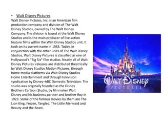 • Walt Disney Pictures
Walt Disney Pictures, Inc. is an American film
production company and division of The Walt
Disney Studios, owned by The Walt Disney
Company. The division is based at the Walt Disney
Studios and is the main producer of live-action
feature films within the Walt Disney Studios unit. It
took on its current name in 1983. Today, in
conjunction with the other units of The Walt Disney
Studios, Walt Disney Pictures is classified as one of
Hollywood's "Big Six" film studios. Nearly all of Walt
Disney Pictures' releases are distributed theatrically
by Walt Disney Studios Motion Pictures, through
home media platforms via Walt Disney Studios
Home Entertainment and through television
syndication by Disney–ABC Domestic Television. The
studio was originally founded as the Disney
Brothers Cartoon Studio, by filmmaker Walt
Disney and his business partner and brother Roy in
1923. Some of the famous movies by them are The
Lion King, Frozen, Tangled, The Little Mermaid and
Beauty and the Beast.
 
