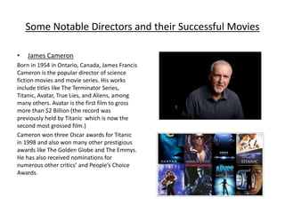 Some Notable Directors and their Successful Movies
• James Cameron
Born in 1954 in Ontario, Canada, James Francis
Cameron is the popular director of science
fiction movies and movie series. His works
include titles like The Terminator Series,
Titanic, Avatar, True Lies, and Aliens, among
many others. Avatar is the first film to gross
more than $2 Billion (the record was
previously held by Titanic which is now the
second most grossed film.)
Cameron won three Oscar awards for Titanic
in 1998 and also won many other prestigious
awards like The Golden Globe and The Emmys.
He has also received nominations for
numerous other critics’ and People’s Choice
Awards.
 