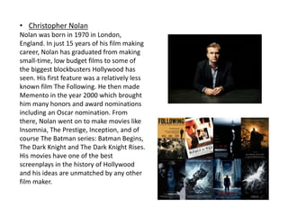 • Christopher Nolan
Nolan was born in 1970 in London,
England. In just 15 years of his film making
career, Nolan has graduated from making
small-time, low budget films to some of
the biggest blockbusters Hollywood has
seen. His first feature was a relatively less
known film The Following. He then made
Memento in the year 2000 which brought
him many honors and award nominations
including an Oscar nomination. From
there, Nolan went on to make movies like
Insomnia, The Prestige, Inception, and of
course The Batman series: Batman Begins,
The Dark Knight and The Dark Knight Rises.
His movies have one of the best
screenplays in the history of Hollywood
and his ideas are unmatched by any other
film maker.
 
