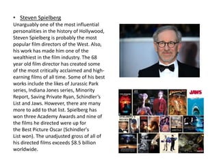 • Steven Spielberg
Unarguably one of the most influential
personalities in the history of Hollywood,
Steven Spielberg is probably the most
popular film directors of the West. Also,
his work has made him one of the
wealthiest in the film industry. The 68
year old film director has created some
of the most critically acclaimed and high-
earning films of all time. Some of his best
works include the likes of Jurassic Park
series, Indiana Jones series, Minority
Report, Saving Private Ryan, Schindler’s
List and Jaws. However, there are many
more to add to that list. Spielberg has
won three Academy Awards and nine of
the films he directed were up for
the Best Picture Oscar (Schindler's
List won). The unadjusted gross of all of
his directed films exceeds $8.5 billion
worldwide.
 