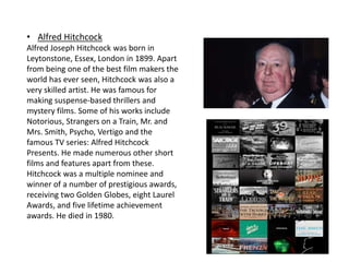 • Alfred Hitchcock
Alfred Joseph Hitchcock was born in
Leytonstone, Essex, London in 1899. Apart
from being one of the best film makers the
world has ever seen, Hitchcock was also a
very skilled artist. He was famous for
making suspense-based thrillers and
mystery films. Some of his works include
Notorious, Strangers on a Train, Mr. and
Mrs. Smith, Psycho, Vertigo and the
famous TV series: Alfred Hitchcock
Presents. He made numerous other short
films and features apart from these.
Hitchcock was a multiple nominee and
winner of a number of prestigious awards,
receiving two Golden Globes, eight Laurel
Awards, and five lifetime achievement
awards. He died in 1980.
 