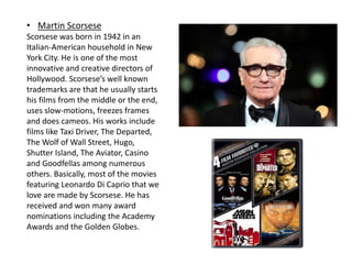 • Martin Scorsese
Scorsese was born in 1942 in an
Italian-American household in New
York City. He is one of the most
innovative and creative directors of
Hollywood. Scorsese’s well known
trademarks are that he usually starts
his films from the middle or the end,
uses slow-motions, freezes frames
and does cameos. His works include
films like Taxi Driver, The Departed,
The Wolf of Wall Street, Hugo,
Shutter Island, The Aviator, Casino
and Goodfellas among numerous
others. Basically, most of the movies
featuring Leonardo Di Caprio that we
love are made by Scorsese. He has
received and won many award
nominations including the Academy
Awards and the Golden Globes.
 