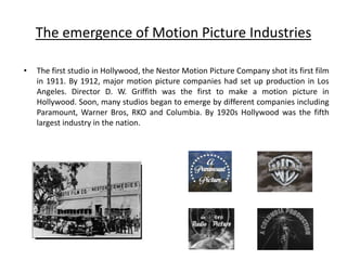 The emergence of Motion Picture Industries
• The first studio in Hollywood, the Nestor Motion Picture Company shot its first film
in 1911. By 1912, major motion picture companies had set up production in Los
Angeles. Director D. W. Griffith was the first to make a motion picture in
Hollywood. Soon, many studios began to emerge by different companies including
Paramount, Warner Bros, RKO and Columbia. By 1920s Hollywood was the fifth
largest industry in the nation.
 