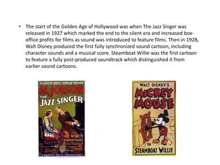 • The start of the Golden Age of Hollywood was when The Jazz Singer was
released in 1927 which marked the end to the silent era and increased box-
office profits for films as sound was introduced to feature films. Then in 1928,
Walt Disney produced the first fully synchronized sound cartoon, including
character sounds and a musical score. Steamboat Willie was the first cartoon
to feature a fully post-produced soundtrack which distinguished it from
earlier sound cartoons.
 