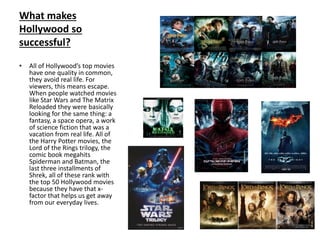 What makes
Hollywood so
successful?
• All of Hollywood’s top movies
have one quality in common,
they avoid real life. For
viewers, this means escape.
When people watched movies
like Star Wars and The Matrix
Reloaded they were basically
looking for the same thing: a
fantasy, a space opera, a work
of science fiction that was a
vacation from real life. All of
the Harry Potter movies, the
Lord of the Rings trilogy, the
comic book megahits
Spiderman and Batman, the
last three installments of
Shrek, all of these rank with
the top 50 Hollywood movies
because they have that x-
factor that helps us get away
from our everyday lives.
 