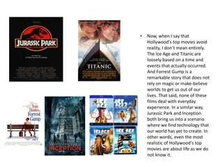 • Now, when I say that
Hollywood's top movies avoid
reality, I don’t mean entirely.
The Ice Age and Titanic are
loosely based on a time and
events that actually occurred.
And Forrest Gump is a
remarkable story that does not
rely on magic or make-believe
worlds to get us out of our
lives. That said, none of these
films deal with everyday
experience. In a similar way,
Jurassic Park and Inception
both bring us into a scenario
where we find technology that
our world has yet to create. In
other words, even the most
realistic of Hollywood's top
movies are about life as we do
not know it.
 