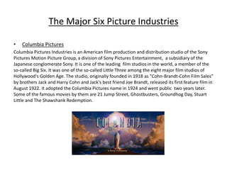 The Major Six Picture Industries
• Columbia Pictures
Columbia Pictures Industries is an American film production and distribution studio of the Sony
Pictures Motion Picture Group, a division of Sony Pictures Entertainment, a subsidiary of the
Japanese conglomerate Sony. It is one of the leading film studios in the world, a member of the
so-called Big Six. It was one of the so-called Little Three among the eight major film studios of
Hollywood's Golden Age. The studio, originally founded in 1918 as "Cohn-Brandt-Cohn Film Sales"
by brothers Jack and Harry Cohn and Jack's best friend Joe Brandt, released its first feature film in
August 1922. It adopted the Columbia Pictures name in 1924 and went public two years later.
Some of the famous movies by them are 21 Jump Street, Ghostbusters, Groundhog Day, Stuart
Little and The Shawshank Redemption.
 