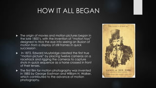 HOW IT ALL BEGAN
 The origin of movies and motion pictures began in
the late 1800’s, with the invention of “motion toys”
designed to trick the eye into seeing an illusion of
motion from a display of still frames in quick
succession .
 In 1872, Edward Muybridge created the first true
“motion picture” by placing twelve cameras on a
racetrack and rigging the cameras to capture
shots in quick sequence as a horse crossed in front
of their lenses.
 The first film for motion photography was invented
in 1885 by George Eastman and William H. Walker,
which contributed to the advance of motion
photography.
 