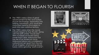 WHEN IT BEGAN TO FLOURISH
 The 1900’s were a time of great
advancement for film and motion
picture technology. Exploration into
editing, backdrops, and visual flow
motivated aspiring filmmakers to
push into new creative territory.
 The 1920’s were when the movie
industry began to truly flourish, along
with the birth of the “movie star”.
With hundreds of movies being
made each year, Hollywood was
the rise of an American force.
Hollywood alone was considered a
cultural icon set apart from the rest
of Los Angeles, emphasizing leisure,
luxury, and a growing “party scene”.
 
