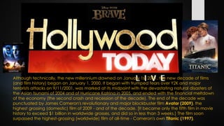 Although technically, the new millennium dawned on January 1st 2001, the new decade of films
(and film history) began on January 1, 2000. It began with trumped fears over Y2K and major
terrorists attacks on 9/11/2001, was marked at its midpoint with the devastating natural disasters of
the Asian tsunami of 2004 and of Hurricane Katrina in 2005, and ended with the financial meltdown
of the economy (the second crash and recession of the decade). The end of the decade was
punctuated by James Cameron's revolutionary and major blockbuster film Avatar (2009), the
highest grossing (domestic) film of 2009 - and of the decade. [It became only the fifth film in movie
history to exceed $1 billion in worldwide grosses, and did so in less than 3 weeks.] The film soon
surpassed the highest-grossing (worldwide) film of all-time - Cameron's own Titanic (1997).
 