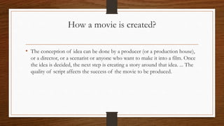 How a movie is created?
• The conception of idea can be done by a producer (or a production house),
or a director, or a scenarist or anyone who want to make it into a film. Once
the idea is decided, the next step is creating a story around that idea. ... The
quality of script affects the success of the movie to be produced.
 