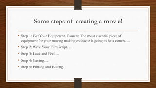Some steps of creating a movie!
• Step 1: Get Your Equipment. Camera: The most essential piece of
equipment for your moving making endeavor is going to be a camera. ...
• Step 2: Write Your Film Script. ...
• Step 3: Look and Feel. ...
• Step 4: Casting. ...
• Step 5: Filming and Editing.
 