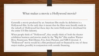 What makes a movie a Hollywood movie?
Generally a movie produced by an American film studio by definition is a
Hollywood film. In the early days it meant that the films were literally made in
the suburb of Hollywood but these days the term Hollywood is shorthand for
the entire US film industry.
When people think of "Hollywood", they usually think of both the theater
exhibition business and movies made by the "Big Six" film studios: Warner
Bros, Paramount, Walt Disney, Fox, Sony Pictures, and NBCUniversal. A
"Hollywood" movie would be a film produced and/or financed by one of these
major studios, possibly in conjunction with outside financing.
 