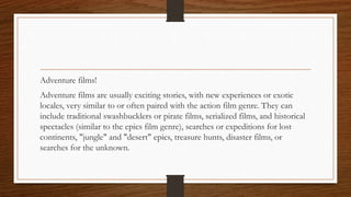 Adventure films!
Adventure films are usually exciting stories, with new experiences or exotic
locales, very similar to or often paired with the action film genre. They can
include traditional swashbucklers or pirate films, serialized films, and historical
spectacles (similar to the epics film genre), searches or expeditions for lost
continents, "jungle" and "desert" epics, treasure hunts, disaster films, or
searches for the unknown.
 