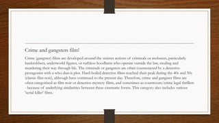 Crime and gangsters film!
Crime (gangster) films are developed around the sinister actions of criminals or mobsters, particularly
bankrobbers, underworld figures, or ruthless hoodlums who operate outside the law, stealing and
murdering their way through life. The criminals or gangsters are often counteracted by a detective-
protagonist with a who-dun-it plot. Hard-boiled detective films reached their peak during the 40s and 50s
(classic film noir), although have continued to the present day. Therefore, crime and gangster films are
often categorized as film noir or detective-mystery films, and sometimes as courtroom/crime legal thrillers
- because of underlying similarities between these cinematic forms. This category also includes various
'serial killer' films.
 