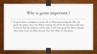 Why is genre important ?
• Its gives them a template to work off of. When promoting the film, the
genre also plays a key role. When creating the advert the producer will want
to ensure that the audience will be able to tell want genre the film is. People
often want to go see films because they love films of that genre.
 