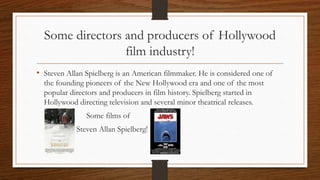 Some directors and producers of Hollywood
film industry!
• Steven Allan Spielberg is an American filmmaker. He is considered one of
the founding pioneers of the New Hollywood era and one of the most
popular directors and producers in film history. Spielberg started in
Hollywood directing television and several minor theatrical releases.
Some films of
Steven Allan Spielberg!
 