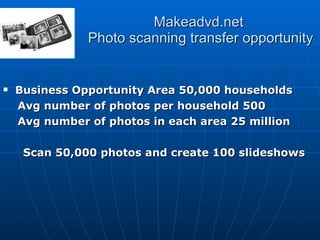 Makeadvd.net  Photo scanning transfer opportunity Business Opportunity Area 50,000 households Avg number of photos per household 500 Avg number of photos in each area 25 million Scan 50,000 photos and create 100 slideshows 