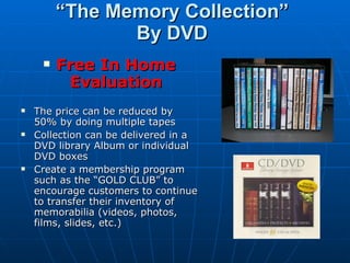 “ The Memory Collection” By DVD Free In Home Evaluation The price can be reduced by 50% by doing multiple tapes Collection can be delivered in a DVD library Album or individual DVD boxes Create a membership program such as the “GOLD CLUB” to encourage customers to continue to transfer their inventory of memorabilia (videos, photos, films, slides, etc.) 