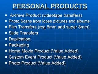 PERSONAL PRODUCTS Archive Product (videotape transfers) Photo Scans from loose pictures and albums Film Transfers (reg 8mm and super 8mm) Slide Transfers  Duplication Packaging Home Movie Product (Value Added) Custom Event Product (Value Added)  Photo Product (Value Added) 