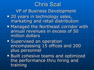 Chris Szal VP of Business Development 20 years in technology sales, marketing and retail distribution Managed the Northeast corridor with annual revenues in excess of 50 million dollars Supervised an operation encompassing 15 offices and 200 plus personnel Built cohesive teams and optimized the performance thru hiring and training  