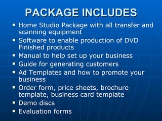 Home Studio Package with all transfer and scanning equipment Software to enable production of DVD Finished products Manual to help set up your business Guide for generating customers Ad Templates and how to promote your business Order form, price sheets, brochure template, business card template Demo discs Evaluation forms PACKAGE INCLUDES 