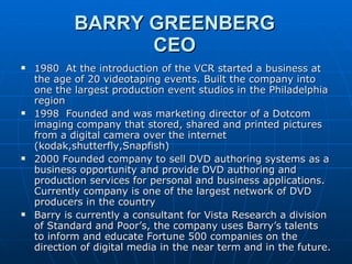 BARRY GREENBERG CEO 1980  At the introduction of the VCR started a business at the age of 20 videotaping events. Built the company into one the largest production event studios in the Philadelphia region 1998  Founded and was marketing director of a Dotcom imaging company that stored, shared and printed pictures from a digital camera over the internet (kodak,shutterfly,Snapfish) 2000 Founded company to sell DVD authoring systems as a business opportunity and provide DVD authoring and production services for personal and business applications. Currently company is one of the largest network of DVD producers in the country Barry is currently a consultant for Vista Research a division of Standard and Poor’s, the company uses Barry’s talents to inform and educate Fortune 500 companies on the direction of digital media in the near term and in the future. 