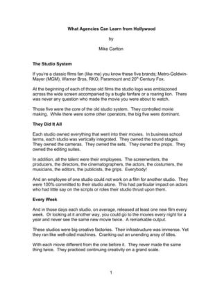 What Agencies Can Learn from Hollywood

                                        by

                                   Mike Carlton


The Studio System

If you’re a classic films fan (like me) you know these five brands; Metro-Goldwin-
Mayer (MGM), Warner Bros, RKO, Paramount and 20th Century Fox.

At the beginning of each of those old films the studio logo was emblazoned
across the wide screen accompanied by a bugle fanfare or a roaring lion. There
was never any question who made the movie you were about to watch.

Those five were the core of the old studio system. They controlled movie
making. While there were some other operators, the big five were dominant.

They Did It All

Each studio owned everything that went into their movies. In business school
terms, each studio was vertically integrated. They owned the sound stages.
They owned the cameras. They owned the sets. They owned the props. They
owned the editing suites.

In addition, all the talent were their employees. The screenwriters, the
producers, the directors, the cinematographers, the actors, the costumers, the
musicians, the editors, the publicists, the grips. Everybody!

And an employee of one studio could not work on a film for another studio. They
were 100% committed to their studio alone. This had particular impact on actors
who had little say on the scripts or roles their studio thrust upon them.

Every Week

And in those days each studio, on average, released at least one new film every
week. Or looking at it another way, you could go to the movies every night for a
year and never see the same new movie twice. A remarkable output.

These studios were big creative factories. Their infrastructure was immense. Yet
they ran like well-oiled machines. Cranking out an unending array of titles.

With each movie different from the one before it. They never made the same
thing twice. They practiced continuing creativity on a grand scale.




                                        1
 