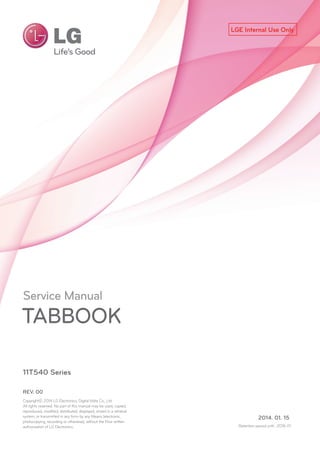 LGE Internal Use Only
Service Manual
TABBOOK
11T540 Series
2014. 01. 15
REV. 00
Copyrightⓒ 2014 LG Electronics, Digital Mate Co., Ltd .
All rights reserved. No part of this manual may be used, copied,
reproduced, modified, distributed, displayed, stored in a retrieval
system, or transmitted in any form by any Means (electronic,
photocopying, recording or otherwise), without the Prior written
authorization of LG Electronics. Retention period until : 2018-01
 