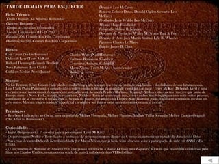 TARDE DEMAIS PARA ESQUECER                                    Direção: Leo McCarey
                                                              Roteiro: Delmer Daves, Donald Ogden Stewart e Leo
Ficha Técnica                                                 McCarey
Título Original: An Affair to Remember                        Produção: Jerry Wald e Leo McCarey
Gênero: Romance                                               Música: Hugo Friedhofer
Tempo de Duração: 115 minutos                                 Fotografia: Milton R. Krasner
Ano de Lançamento (EUA): 1957                                 Desenho de Produção: Walter M. Scott e Paul S. Fox
Estúdio: 20th Century Fox Film Corporation                    Direção de Arte: Jack Martin Smith e Lyle R. Wheeler
Distribuição: 20th Century Fox Film Corporation               Figurino: Charles Le Maire
                                                              Edição: James B. Clark
Elenco
Cary Grant (Nickie Ferrante)              Charles Watts (Ned Hathaway)
Deborah Kerr (Terry McKay)                Fortunio Bonanova (Courbet)
Richard Denning (Kenneth Bradley)         Geneviève Aumont (Gabriella)
Neva Patterson (Lois Clark)               Marni Nixon (Terry McKay - voz de canto)
Cathleen Nesbitt (Vovó Janou)             Robert Q. Lewis

Sinopse
Nickie Ferrante (Cary Grant) é um playboy mulherengo, um homem que vive as custas de sua família e do dinheiro de sua futura esposa,
Lois Clark (Neva Patterson), é considerado o solteiro mais cobiçado da atualidade e está para se casar. Terry McKay (Deborah Kerr) é uma
ex-cantora que também está de casamento marcado, com Kenneth Bradley (Richard Denning). Ambos estão em um cruzeiro que parte da
Europa rumo a Nova York, no qual se conhecem. Nickie e Terry se apaixonam mas, como ambos têm relacionamentos com outras pessoas,
combinam de se encontrar 6 meses após a chegada da viagem, no alto do no Empire State Building , caso continuem sentindo o mesmo um
pelo outro. Mas um trágico acidente impede tal encontro e seu futuro toma um rumo emocionante e incerto.

Premiações
- Recebeu 4 indicações ao Oscar, nas categorias de Melhor Fotografia, Melhor Figurino, Melhor Trilha Sonora e Melhor Canção Original
("An Affair to Remember").

Curiosidades
- Ingrid Bergman era a 1ª escolha para a personagem Terry McKay.
- Os personagens Nickie e Terry fazem a promessa de se reencontrarem dentro de 6 meses exatamente na metade da duração do filme.
- Nas cenas de canto Deborah Kerr foi dublada por Marni Nixon, que já havia feito o mesmo com a participação da atriz em O Rei e Eu
(1956).
- O lançamento de Sintonia de Amor (1993), que possui referências a Tarde Demais para Esquecer, fez com que ressurgisse o interesse pelo
filme nos Estados Unidos, resultando na venda de mais 2 milhões de fitas VHS do filme
 