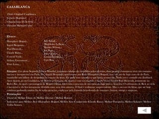 CASABLANCA

Título Original: Casablanca
Gênero: Romance
Origem/Ano: EUA/1942
Direção: Michael Curtiz


Elenco:
Humphrey Bogart...                S.Z. Sakall...
Ingrid Bergman...                 Madeleine LeBeau...
                                  Dooley Wilson...
Paul Henreid...
                                  Joy Page...
Claude Rains...                   John Qualen...
Conrad Veidt...                   Leonid Kinskey...
Sydney Greenstreet...             Curt Bois
Peter Lorre...

Sinopse: Em plena Segunda Guerra Mundial, enquanto cidades são invadidas pelos alemães, duas pessoas conseguem viver um romance
intenso e inesquecível em Paris. llsa, (lngrid Bergman), apaixona-se por Rick( Humphrey Bogart), mas, em vez de fugir com ele de Paris,
manda-lhe um bilhete de despedida na estação de trem. Ele parte sem entender o que havia acontecido. Tudo isso é contado em flashback.
Anos depois, já em Casablanca, na Marrocos francesa, ela aparece com seu marido, o herói Victor Laszlo( Paul Henreid), justamente no
Rick's Bar, do qual o personagem de Bogart é dono. Eles estão à procura de um meio de fugir para a América. O sofrimento de Rick ao vê-la
é inevitável e ela fica novamente dividida entre seus dois amores. O final é realmente surpreendente. Mas o sucesso do filme, que até hoje
continua ganhando muitos fãs de todas gerações, explica-se pela fórmula bem-dosada de romance, humor, intriga e suspense.
Premiações
Oscar: de Melhor Filme, de Melhor Diretor e Melhor Roteiro
Indicações para Melhor Ator (Humphrey Bogart), Melhor Ator Coadjuvante (Claude Rains), Melhor Fotografia, Melhor Edição e Melhor
Trilha Sonora.
 