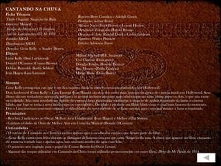 CANTANDO NA CHUVA
Ficha Técnica
                                                Roteiro: Betty Comden e Adolph Green
Título Original: Singin'in the Rain             Produção: Arthur Freed
Gênero: Musical                                 Música: Nacio Herb Brown e Lennie Hayton
Tempo de Duração: 118 minutos                   Direção de Fotografia: Harold Rosson
Ano de Lançamento (EUA): 1952                   Direção de Arte: Randall Duell e Cedric Gibbons
Estúdio: MGM                                    Figurino: Walter Plunkett
Distribuição: MGM                               Edição: Adrienne Fazan
Direção: Gene Kelly  e Stanley Donen
Elenco
                                               Millard Mitchell (R.F. Simpson)
Gene Kelly (Don Lockwood)                      Cyd Charisse (Dançarino)
Donald O'Connor (Cosmo Brown)                  Douglas Fowley (Roscoe Dexter)
Debbie Reynolds (Kathy Selden)                 Rita Moreno (Zelda Zanders)
Jean Hagen (Lina Lamont)                       Madge Blake (Dora Bailey)

Sinopse
Gene Kelly protagoniza este que é um dos maiores clássicos entre os musicais produzidos por Hollywood.
Don Lockwood (Gene Kelly) e Lina Lamont (Jean Hagen) são dois dos astros mais famosos da época do cinema mudo em Hollywood. Seus
filmes são um verdadeiro sucesso de público e as revistas inclusive apostam num relacionamento mais íntimo entre os dois, o que não existe
na realidade. Mas uma novidade no mundo do cinema chega para mudar totalmente a situação de ambos no mundo da fama: o cinema
falado, que logo se torna a nova moda entre os espectadores. Decidido a produzir um filme falado com o casal mais famoso do momento,
Don e Lina precisam entretanto superar as dificuldades do novo método de se fazer cinema, para conseguir manter a fama conquistada.
Premiações
- Recebeu 2 indicações ao Oscar: Melhor Atriz Coadjuvante (Jean Hagen) e Melhor trilha Sonora.
- Ganhou o Globo de Ouro de Melhor Ator em Comédia/Musical (Donald O'Connor).
Curiosidades
- O roteiro de Cantando na Chuva foi escrito apenas após a escolha das canções que fariam parte do filme.
-- Gene Kelly estava com febre durante as filmagens da famosa cena em que canta "Singin'in the rain. A chuva que aparece no filme enquanto
ele canta na verdade não é apenas água, mas sim uma mistura de água com leite.
- O primeiro ator cogitado para o papel de Cosmo Brown foi Oscar Levant.
- Algumas das roupas utilizadas em Cantando na Chuva foram utilizadas posteriormente em outro filme, Deep In My Heart, de 1954.
 