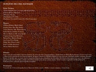 SUPLÍCIO DE UMA SAUDADE

Ficha Técnica
Título Original: Love is a many splendored thing
Gênero: Drama, Romance
Duração: 102 min.
Distribuidora: Fox Film
Produtora: Twentieth Century-Fox Film Corporation

Elenco:
William Holden (Mark Elliott)
Jennifer Jones (Dr. Han Suyin)
Torin Thatcher (Mr. Palmer-Jones)
Isobel Elsom (Adeline P. Jones)
Murray Matheson (Dr. John Keith)
Virginia Gregg (Ann Richards)
Richard Loo (Robert Hung)
Soo Yong (Nora Hung)
Philip Ahn (Third Uncle)
Jorja Curtright (Suzanne)
Donna Martel (Suchen)


Sinopse:
Esta é uma das mais lindas e famosas histórias de amor das telas cinematográficas. Ambientado em Hong Kong durante a Guerra da Coréia,
o filme narra a história de um correspondente de guerra americano (William Holden) e seu amor por uma linda médica eurasiana (Jennifer
Jones). À medida que seu amor cresce, surgem problemas para atrapalhar sua felicidade. Ele deixou uma esposa em casa, e ela enfrenta a
desaprovação de sua família e amigos. O destino também não parece querer ajudar. Todo o exótico esplendor de Hong Kong foi
brilhantemente capturado pela magnífica fotografia

Premiações
Vencedor de 3 Oscars:fotografia (Leon Shamro), Trilha sonora e Melhor canção original, a canção título
 