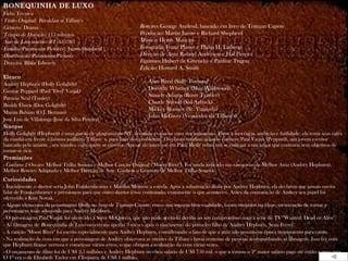 BONEQUINHA DE LUXO
Ficha Técnica
Título Original: Breakfast at Tiffany's
Gênero: Drama                                                  Roteiro: George Axelrod, baseado em livro de Truman Capote
Tempo de Duração: 115 minutos                                  Produção: Martin Jurow e Richard Shepherd
Ano de Lançamento (EUA): 1961                                  Música: Henry Mancini
Estúdio: Paramount Pictures / Jurow-Shepherd                   Fotografia: Franz Planer e Philip H. Lathrop
Distribuição: Paramount Pictures                               Direção de Arte: Roland Anderson e Hal Pereira
Direção: Blake Edwards                                         Figurino: Hubert de Givenchy e Pauline Trigere
                                                               Edição: Howard A. Smith
Elenco
Audrey Hepburn (Holly Golightly)
                                                                    Alan Reed (Sally Tomato)
George Peppard (Paul "Fred" Varjak)
                                                                    Dorothy Whitney (Mag Wildwood)
                                                                    Stanely Adams (Rusty Trawler)
Patricia Neal (Tooley)
                                                                    Claude Stroud (Sid Arbuck)
Buddy Ebsen (Doc Golightly)
                                                                    Mickey Rooney (Sr. Yunioshi)
Martin Balsam (O.J. Berman)
                                                                    John McGiver (Vendedor da Tiffany's)
José Luis de Villalonga (José da Silva Pereira)
Sinopse
Holly Golightly (Hepburn) é uma garota de programa de NY, decidida a casar-se com um milionário. Entre a inocência, ambição e futilidade, ela toma seus cafés
da manhã em frente à famosa joalheria Tiffany`s, para fugir dos problemas. Os planos mudam quando conhece Paul Varjak (Peppard), um jovem escritor
bancado pela amante , seu vizinho, com quem se envolve. Apesar do interesse em Paul, Holly reluta em se entregar a um amor que contraria seus objetivos de
tornar-se rica.
Premiações
- Ganhou 2 Oscars: Melhor Trilha Sonora e Melhor Canção Original ("Moon River"). Foi ainda indicado nas categorias de Melhor Atriz (Audrey Hepburn),
Melhor Roteiro Adaptado e Melhor Direção de Arte. Ganhou o Grammy de Melhor Trilha Sonora
Curiosidades
- Inicialmente o diretor seria John Frankenheimer e Marilyn Monroe a estrela. Após a substituição desta por Audrey Hepburn, ela declarou que jamais ouvira
falar de Frankenheimer e pressionou para que outro diretor fosse contratado, exatamente o que aconteceu. Antes da contratação de Audrey seu papel foi
oferecido a Kim Novak.
- Alguns elementos da personagem Holly no livro de Truman Capote, como sua suposta bissexualidade, foram omitidos no filme, na intenção de tornar a
personagem mais adequada para Audrey Hepburn.
- O personagem Paul Varjak foi oferecido a Steve McQueen, que não pôde aceitá-lo devido ao seu compromisso com a série de TV "Wanted: Dead or Alive".
- As filmagens de Bonequinha de Luxo ocorreram apenas 3 meses após o nascimento do primeiro filho de Audrey Hepburn, Sean Ferrer.
- A canção "Moon River" foi escrita especialmente para Audrey Hepburn, considerando o fato de que a atriz não possuía na época treinamento para canto.
- Na realização da cena em que a personagem de Audrey observava as vitrines da Tiffany's havia centenas de pessoas acompanhando as filmagens. Isso fez com
que Hepburn ficasse nervosa e cometesse vários erros, o que obrigou a realização da cena várias vezes.
- O orçamento de filme foi de US$ 2,5 milhões e Audrey Hepburn recebeu salário de US$ 750 mil, o que a tornou o 2º maior salário pago até então a uma atriz.
O 1º era o de Elizabeth Taylor em Cleópatra, de US$ 1 milhão.
 