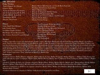 DR. JIVAGO
Ficha Técnica
Título Original: Dr. Zhivago               Roteiro: Robert Bolt, baseado em livro de Boris Pasternak
Gênero: Épico                              Produção: David Lean e Carlo Ponti
Tempo de Duração: 201 minutos              Música: Maurice Jarre
                                           Direção de Fotografia: Freddie Young
Ano de Lançamento (EUA): 1965
                                           Desenho de Produção: John Box
Estúdio: MGM / Sostar S.A.                 Direção de Arte: Terence Marsh e Gil Parrondo
Distribuição: MGM                          Figurino: Phyllis Dalton
Direção: David Lean                        Edição: Norman Savage

Elenco                                              Tom Courtenay (Pasha Strelnikov)
Omar Sharif (Yuri Zhivago)                          Siobhan McKenna (Anna)
Julie Christie (Lara)                               Ralph Richardson (Alexander Gromeko)
Geraldine Chaplin (Tonya)                           Jeffrey Rockland (Sasha)
Rod Steiger (Victor Komarovsky)                     Tarek Sharif (Yuri - jovem)
Alec Guiness (General Yevgraf Zhivago)              Bernard Kay (Bolchevique)
                                                    Klaus Kinski
                                                    Rita Tushingham
Sinopse
O filme conta sobre os anos que antecederam, durante e após a Revolução Russa pela ótica de Yuri Zhivago (Omar Sharif), um médico e
poeta. Yuri fica órfão ainda criança e vai para Moscou, onde é criado. Já adulto se casa com a aristocrática Tonya (Geraldine Chaplin), mas
tem um envolvimento com Lara (Julie Christie), uma enfermeira que se torna a grande paixão da sua vida. Lara antes da revolução tinha sido
estuprada por Victor Komarovsky (Rod Steiger), um político sem escrúpulos que já tinha se envolvido com a mãe de Lara, e se casou com
Pasha Strelnikoff (Tom Courtenay), que se torna um vingativo revolucionário. A história é narrada em flashback por Yevgraf de Zhivago
(Alec Guiness), o meio-irmão de Yuri que procura a sua sobrinha, que seria filha de Jivago com Lara. Enquanto Strelnikoff representa o
"mal", Yevgraf representa o "bom" elemento da Revolução Bolchevique.
Premiações
- Ganhou 5 Oscars: Melhor Roteiro Adaptado, Melhor Direção de Arte, Melhor Fotografia, Melhor Figurino - e Melhor Trilha Sonora. Foi
ainda indicado em outras 5 categorias: Melhor Filme, Melhor Diretor, Melhor Ator Coadjuvante (Tom Courtenay), Melhor Edição e Melhor
Som.
- Ganhou 5 Globos de Ouro, nas seguintes categorias: Melhor Filme - Drama, Melhor Diretor, Melhor Ator - Drama (Omar Sharif), Melhor
Roteiro e Melhor Trilha Sonora. Recebeu ainda uma indicação na categoria de Melhor Revelação Feminina (Geraldine Chaplin).
- Recebeu 3 indicações ao BAFTA, nas seguintes categorias: Melhor Filme, Melhor Ator Britânico (Ralph Richardson) e Melhor Atriz
Britânica (Julie Christie).
- Ganhou o Grammy na categoria de Melhor Trilha Sonora Composta Para um Filme.
 