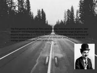 The first genres of American films were comedy, melodrama and western, later
adventure and historical films also appeared. But now the range of genres are
beyond imagination in Hollywood. Hollywood is also referred as The Factory Of
Dreams as it produces more thousands of films each year and can make any
average person touch the limits of stardom.
 