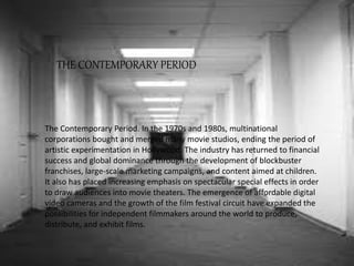 The Contemporary Period. In the 1970s and 1980s, multinational
corporations bought and merged many movie studios, ending the period of
artistic experimentation in Hollywood. The industry has returned to financial
success and global dominance through the development of blockbuster
franchises, large-scale marketing campaigns, and content aimed at children.
It also has placed increasing emphasis on spectacular special effects in order
to draw audiences into movie theaters. The emergence of affordable digital
video cameras and the growth of the film festival circuit have expanded the
possibilities for independent filmmakers around the world to produce,
distribute, and exhibit films.
THE CONTEMPORARY PERIOD
 