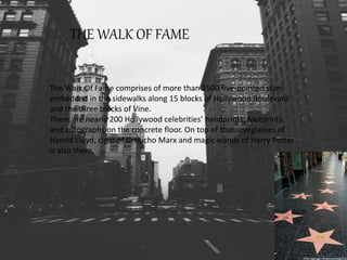 The Walk Of Fame comprises of more than 2500 five-pointed stars
embedded in the sidewalks along 15 blocks of Hollywood Boulevard
and the three blocks of Vine.
There are nearly 200 Hollywood celebrities’ handprints, footprints,
and autographs on the concrete floor. On top of that, eyeglasses of
Harold Lloyd, cigar of Groucho Marx and magic wands of Harry Potter
is also there.
THE WALK OF FAME
 