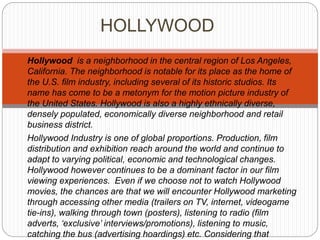 Hollywood is a neighborhood in the central region of Los Angeles,
California. The neighborhood is notable for its place as the home of
the U.S. film industry, including several of its historic studios. Its
name has come to be a metonym for the motion picture industry of
the United States. Hollywood is also a highly ethnically diverse,
densely populated, economically diverse neighborhood and retail
business district.
Hollywood Industry is one of global proportions. Production, film
distribution and exhibition reach around the world and continue to
adapt to varying political, economic and technological changes.
Hollywood however continues to be a dominant factor in our film
viewing experiences. Even if we choose not to watch Hollywood
movies, the chances are that we will encounter Hollywood marketing
through accessing other media (trailers on TV, internet, videogame
tie-ins), walking through town (posters), listening to radio (film
adverts, ‘exclusive’ interviews/promotions), listening to music,
catching the bus (advertising hoardings) etc. Considering that
HOLLYWOOD
 